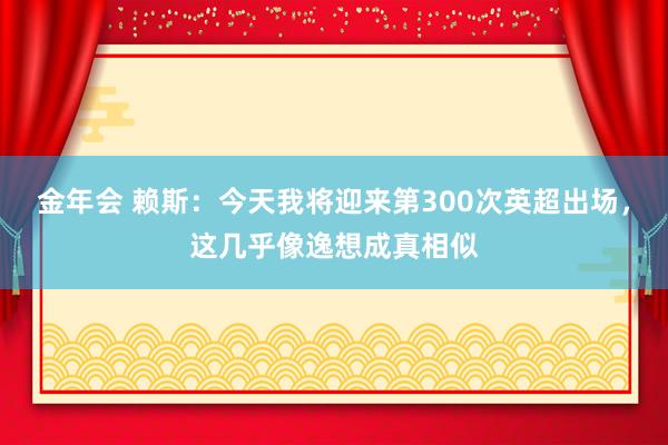 金年会 赖斯:今天我将迎来第300次英超出场,这几乎像逸想成真相似
