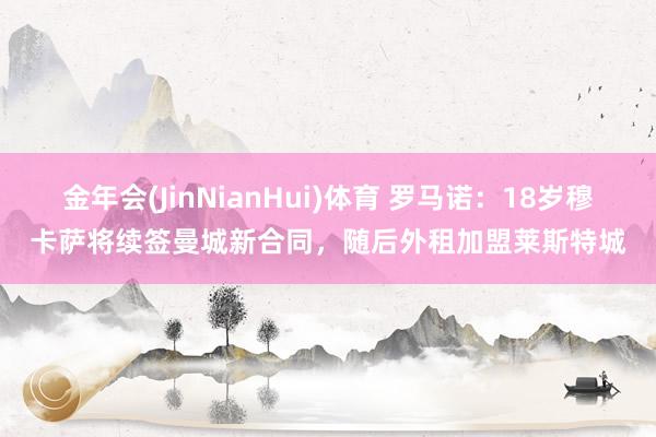 金年会(JinNianHui)体育 罗马诺：18岁穆卡萨将续签曼城新合同，随后外租加盟莱斯特城