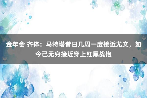 金年会 齐体：马特塔昔日几周一度接近尤文，如今已无穷接近穿上红黑战袍