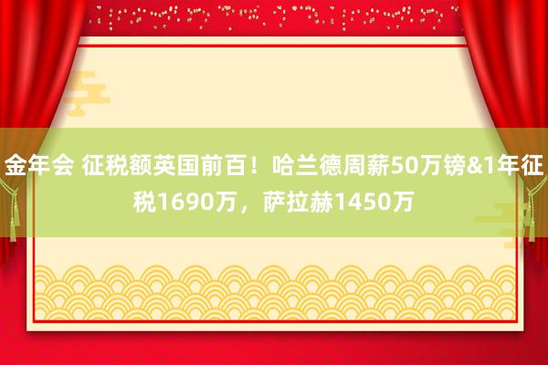 金年会 征税额英国前百！哈兰德周薪50万镑&1年征税1690万，萨拉赫1450万