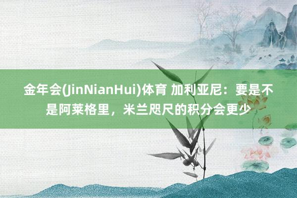 金年会(JinNianHui)体育 加利亚尼：要是不是阿莱格里，米兰咫尺的积分会更少
