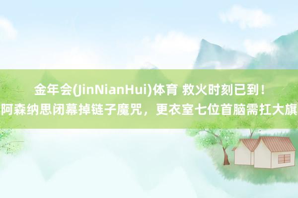 金年会(JinNianHui)体育 救火时刻已到！阿森纳思闭幕掉链子魔咒，更衣室七位首脑需扛大旗