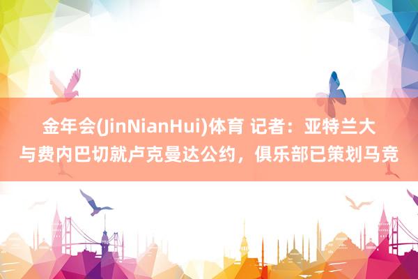 金年会(JinNianHui)体育 记者：亚特兰大与费内巴切就卢克曼达公约，俱乐部已策划马竞