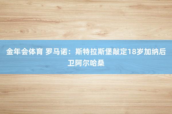 金年会体育 罗马诺：斯特拉斯堡敲定18岁加纳后卫阿尔哈桑