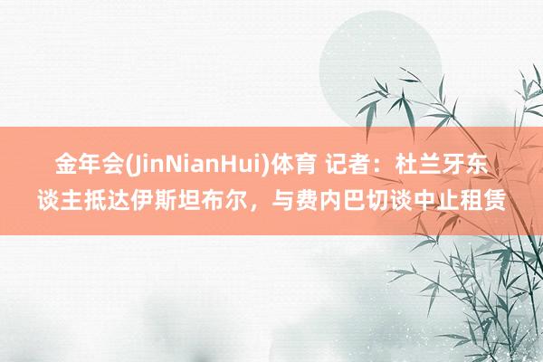 金年会(JinNianHui)体育 记者：杜兰牙东谈主抵达伊斯坦布尔，与费内巴切谈中止租赁