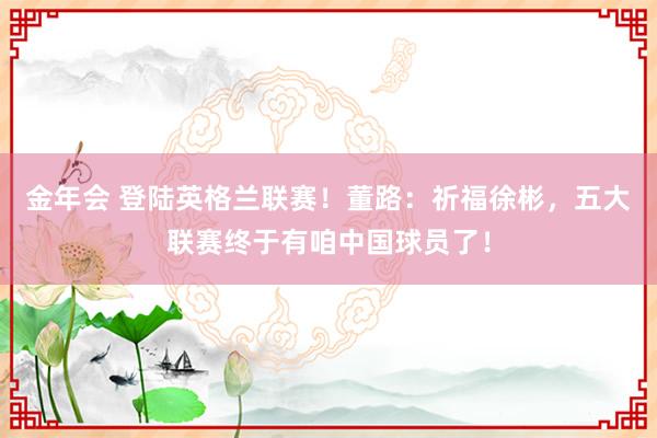 金年会 登陆英格兰联赛！董路：祈福徐彬，五大联赛终于有咱中国球员了！