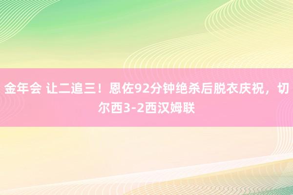 金年会 让二追三！恩佐92分钟绝杀后脱衣庆祝，切尔西3-2西汉姆联