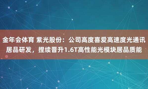 金年会体育 紫光股份：公司高度喜爱高速度光通讯居品研发，捏续晋升1.6T高性能光模块居品质能