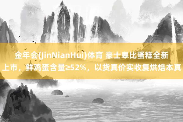 金年会(JinNianHui)体育 豪士皋比蛋糕全新上市，鲜鸡蛋含量≥52%，以货真价实收复烘焙本真