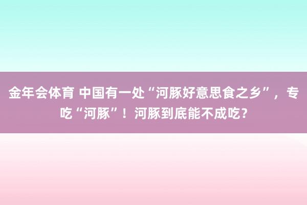 金年会体育 中国有一处“河豚好意思食之乡”，专吃“河豚”！河豚到底能不成吃？