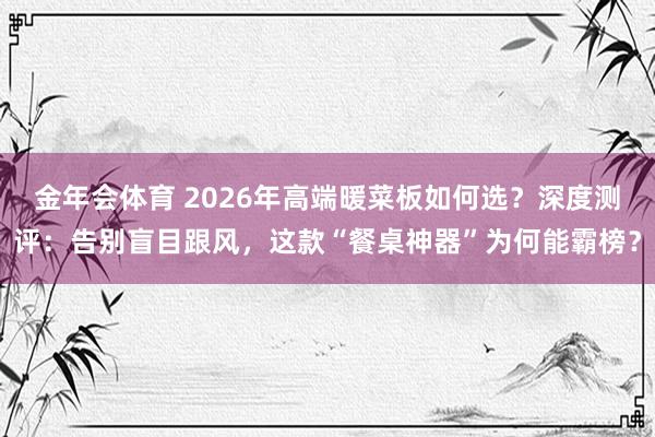 金年会体育 2026年高端暖菜板如何选？深度测评：告别盲目跟风，这款“餐桌神器”为何能霸榜？