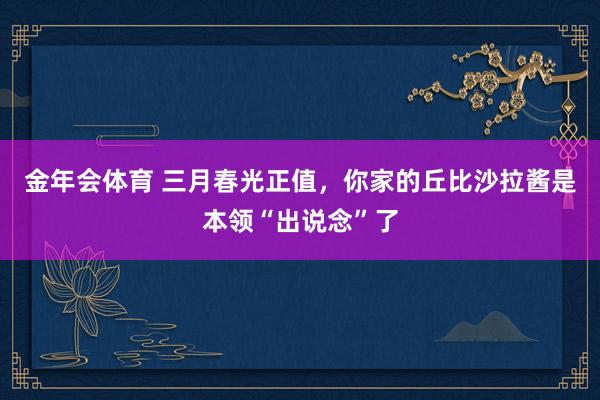 金年会体育 三月春光正值，你家的丘比沙拉酱是本领“出说念”了