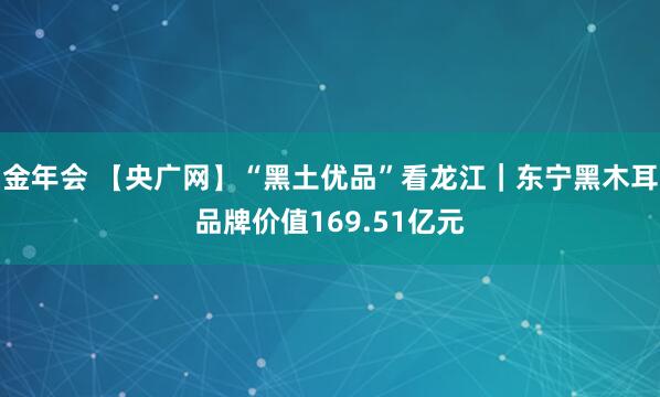 金年会 【央广网】“黑土优品”看龙江｜东宁黑木耳品牌价值169.51亿元
