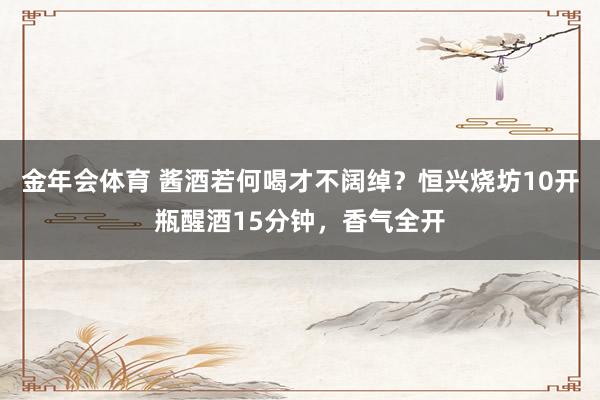 金年会体育 酱酒若何喝才不阔绰？恒兴烧坊10开瓶醒酒15分钟，香气全开