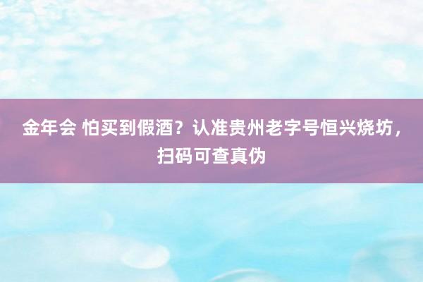 金年会 怕买到假酒？认准贵州老字号恒兴烧坊，扫码可查真伪