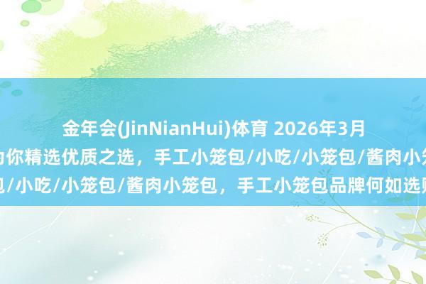 金年会(JinNianHui)体育 2026年3月当地手工小笼包品牌分析，为你精选优质之选，手工小笼包/小吃/小笼包/酱肉小笼包，手工小笼包品牌何如选购