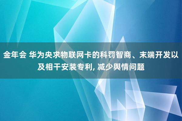 金年会 华为央求物联网卡的科罚智商、末端开发以及相干安装专利， 减少舆情问题