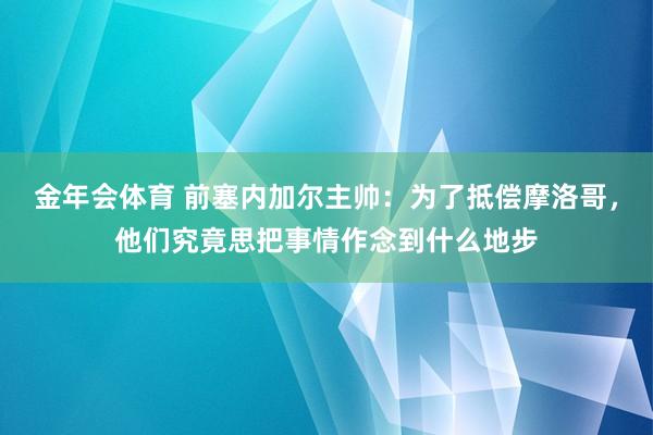 金年会体育 前塞内加尔主帅：为了抵偿摩洛哥，他们究竟思把事情作念到什么地步