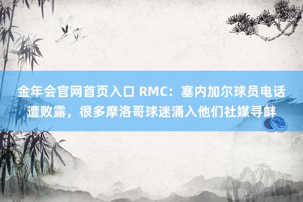金年会官网首页入口 RMC：塞内加尔球员电话遭败露，很多摩洛哥球迷涌入他们社媒寻衅
