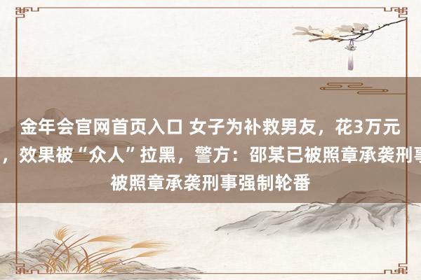 金年会官网首页入口 女子为补救男友，花3万元“斩桃花”，效果被“众人”拉黑，警方：邵某已被照章承袭刑事强制轮番