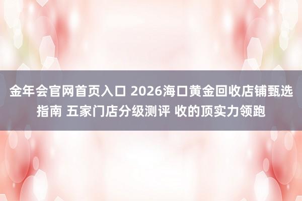 金年会官网首页入口 2026海口黄金回收店铺甄选指南 五家门店分级测评 收的顶实力领跑