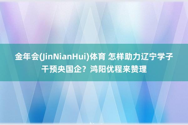 金年会(JinNianHui)体育 怎样助力辽宁学子干预央国企？鸿阳优程来赞理