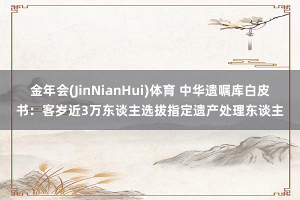 金年会(JinNianHui)体育 中华遗嘱库白皮书：客岁近3万东谈主选拔指定遗产处理东谈主