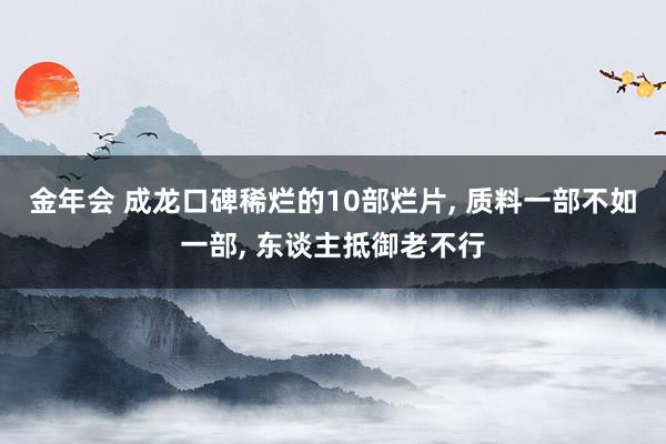 金年会 成龙口碑稀烂的10部烂片， 质料一部不如一部， 东谈主抵御老不行