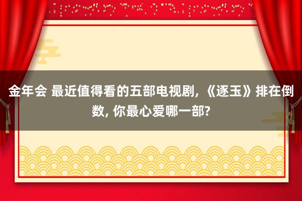 金年会 最近值得看的五部电视剧， 《逐玉》排在倒数， 你最心爱哪一部?