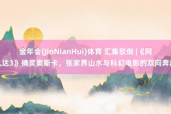金年会(JinNianHui)体育 汇集驳倒 |《阿凡达3》摘奖奥斯卡，张家界山水与科幻电影的双向奔赴