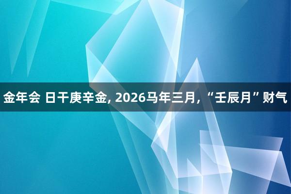 金年会 日干庚辛金， 2026马年三月， “壬辰月”财气