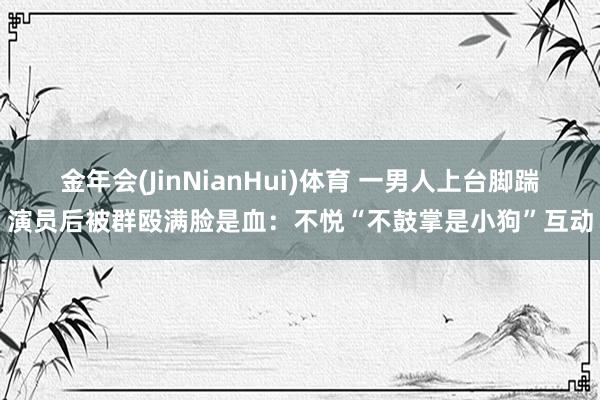金年会(JinNianHui)体育 一男人上台脚踹演员后被群殴满脸是血：不悦“不鼓掌是小狗”互动