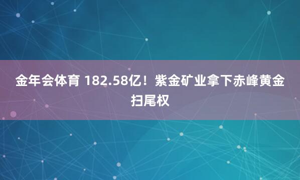 金年会体育 182.58亿！紫金矿业拿下赤峰黄金扫尾权