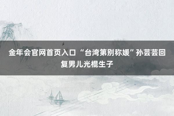 金年会官网首页入口 “台湾第别称媛”孙芸芸回复男儿光棍生子