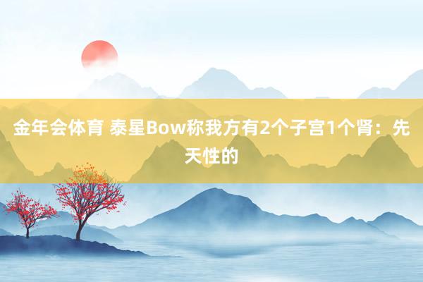 金年会体育 泰星Bow称我方有2个子宫1个肾：先天性的