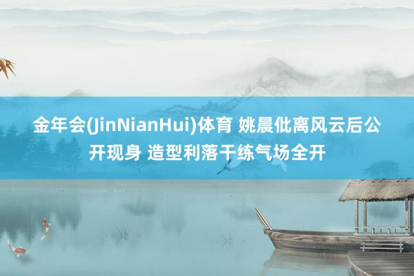 金年会(JinNianHui)体育 姚晨仳离风云后公开现身 造型利落干练气场全开