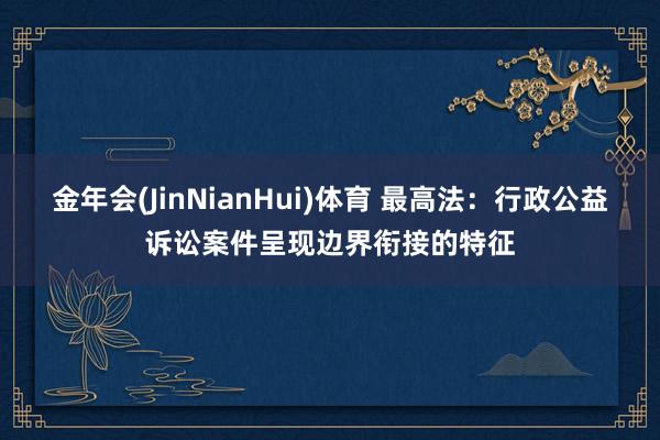 金年会(JinNianHui)体育 最高法：行政公益诉讼案件呈现边界衔接的特征