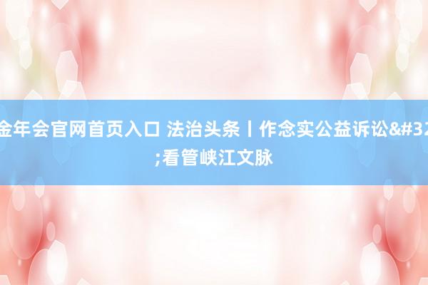 金年会官网首页入口 法治头条丨作念实公益诉讼 看管峡江文脉