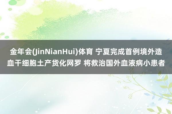 金年会(JinNianHui)体育 宁夏完成首例境外造血干细胞土产货化网罗 将救治国外血液病小患者