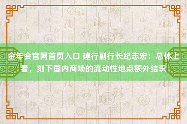 金年会官网首页入口 建行副行长纪志宏：总体上看，刻下国内商场的流动性地点额外结识