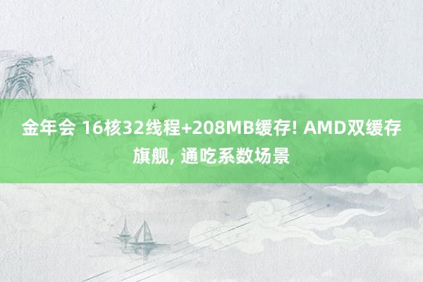 金年会 16核32线程+208MB缓存! AMD双缓存旗舰， 通吃系数场景