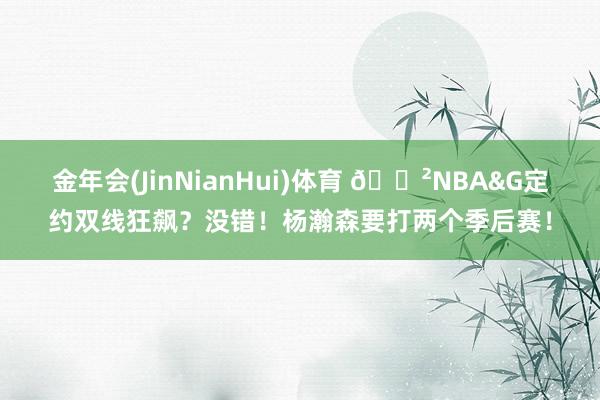 金年会(JinNianHui)体育 😲NBA&G定约双线狂飙？没错！杨瀚森要打两个季后赛！