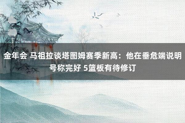 金年会 马祖拉谈塔图姆赛季新高：他在垂危端说明号称完好 5篮板有待修订