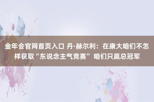 金年会官网首页入口 丹·赫尔利：在康大咱们不怎样获取“东说念主气竞赛” 咱们只赢总冠军