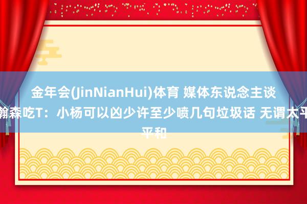 金年会(JinNianHui)体育 媒体东说念主谈杨瀚森吃T：小杨可以凶少许至少喷几句垃圾话 无谓太平和
