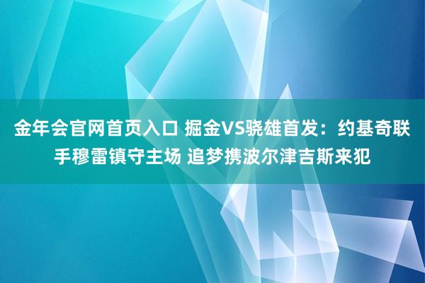 金年会官网首页入口 掘金VS骁雄首发：约基奇联手穆雷镇守主场 追梦携波尔津吉斯来犯
