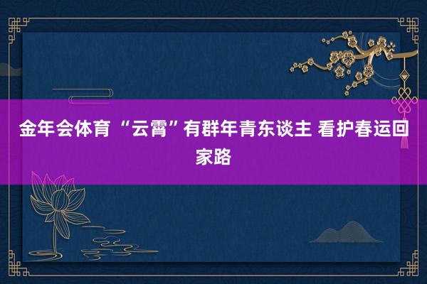 金年会体育 “云霄”有群年青东谈主 看护春运回家路