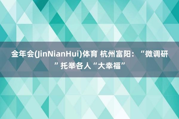 金年会(JinNianHui)体育 杭州富阳：“微调研”托举各人“大幸福”