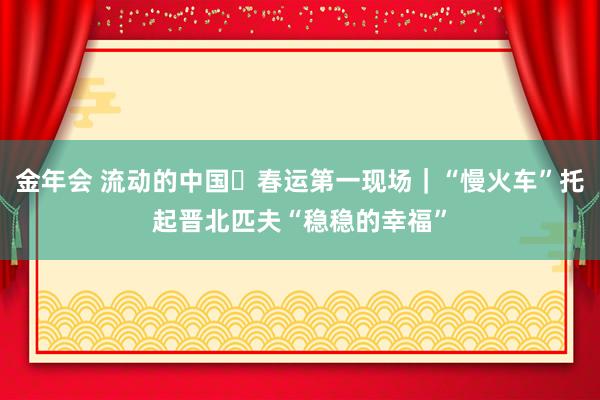 金年会 流动的中国・春运第一现场｜“慢火车”托起晋北匹夫“稳稳的幸福”