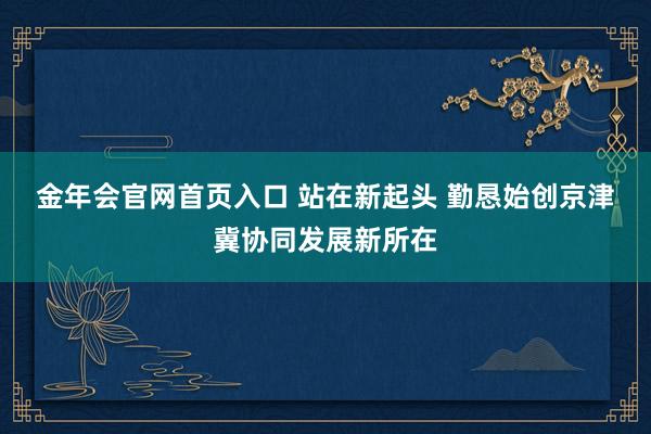 金年会官网首页入口 站在新起头 勤恳始创京津冀协同发展新所在